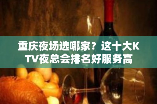 重庆夜场选哪家？这十大KTV夜总会排名好服务高