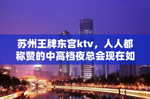 苏州王牌东宫ktv，人人都称赞的中高档夜总会现在如何