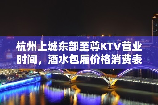 杭州上城东部至尊KTV营业时间，酒水包厢价格消费表。