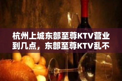 杭州上城东部至尊KTV营业到几点，东部至尊KTV乱不乱的？