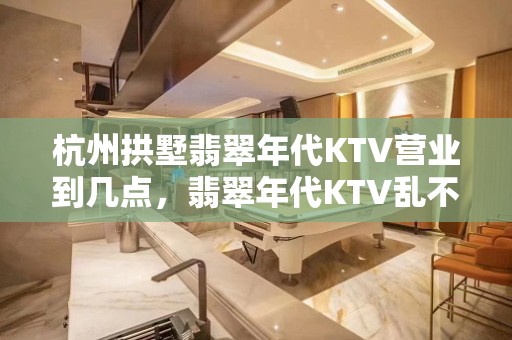 杭州拱墅翡翠年代KTV营业到几点，翡翠年代KTV乱不乱的？