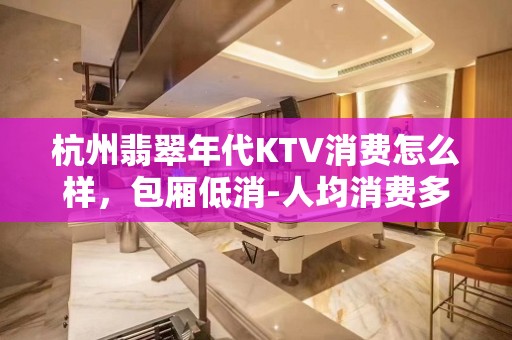 杭州翡翠年代KTV消费怎么样，包厢低消-人均消费多少。