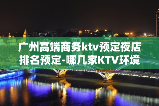 广州高端商务ktv预定夜店排名预定-哪几家KTV环境好？