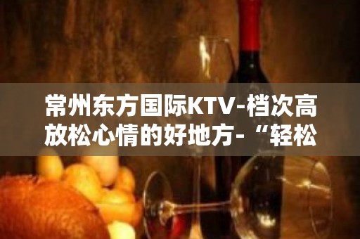 常州东方国际KTV-档次高放松心情的好地方-“轻松愉悦”