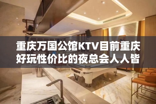 重庆万国公馆KTV目前重庆好玩性价比的夜总会人人皆知