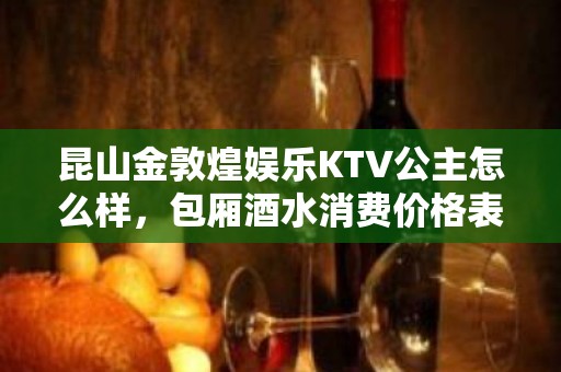 昆山金敦煌娱乐KTV公主怎么样，包厢酒水消费价格表。