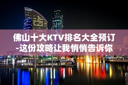 佛山十大KTV排名大全预订-这份攻略让我悄悄告诉你