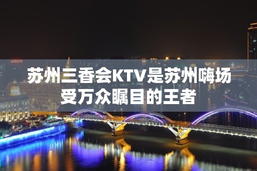 苏州三香会KTV是苏州嗨场受万众瞩目的王者