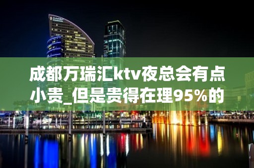 成都万瑞汇ktv夜总会有点小贵_但是贵得在理95%的人都说值得