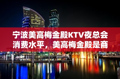 宁波美高梅金殿KTV夜总会消费水平，美高梅金殿是商务的吗。