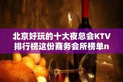 北京好玩的十大夜总会KTV排行榜这份商务会所榜单no.1评价高