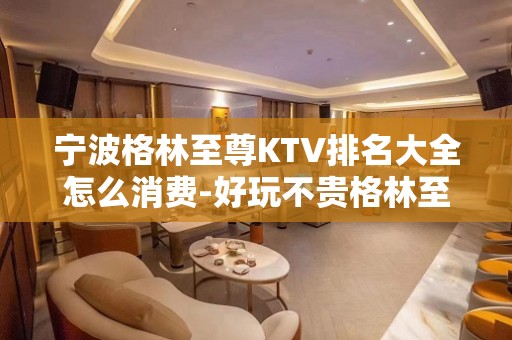 宁波格林至尊KTV排名大全怎么消费-好玩不贵格林至尊KTV。