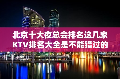 北京十大夜总会排名这几家KTV排名大全是不能错过的北京火爆会所