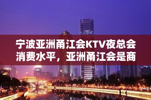 宁波亚洲甬江会KTV夜总会消费水平，亚洲甬江会是商务的吗。