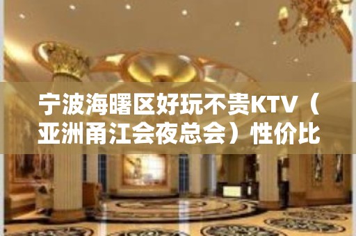 宁波海曙区好玩不贵KTV（亚洲甬江会夜总会）性价比高。