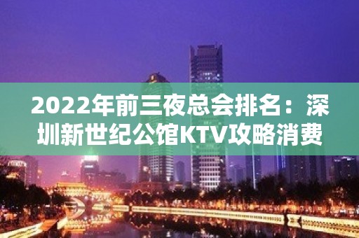 2022年前三夜总会排名：深圳新世纪公馆KTV攻略消费