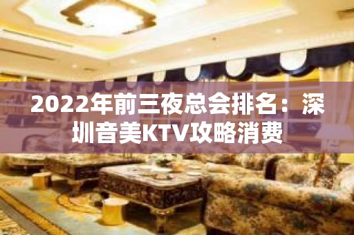 2022年前三夜总会排名：深圳音美KTV攻略消费