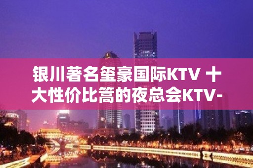 银川著名玺豪国际KTV 十大性价比篙的夜总会KTV-时尚、潮流！