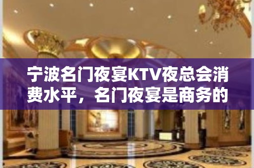 宁波名门夜宴KTV夜总会消费水平，名门夜宴是商务的吗。