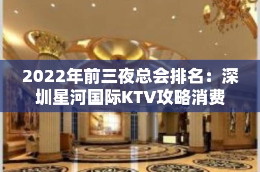 2022年前三夜总会排名：深圳星河国际KTV攻略消费