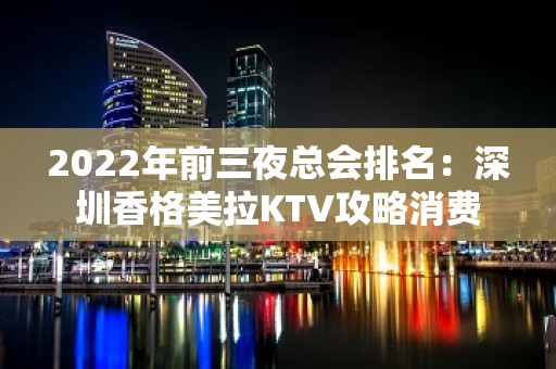 2022年前三夜总会排名：深圳香格美拉KTV攻略消费