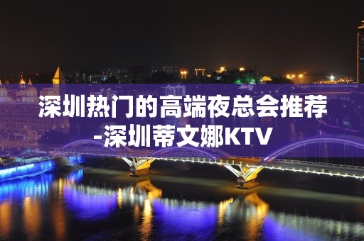 深圳热门的高端夜总会推荐-深圳蒂文娜KTV