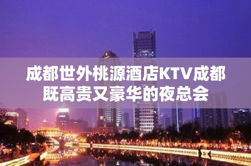 成都世外桃源酒店KTV成都既高贵又豪华的夜总会