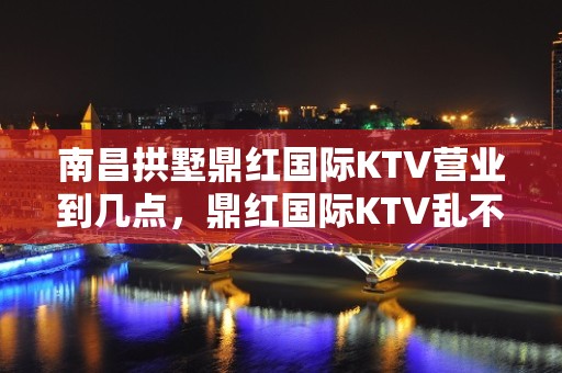 南昌拱墅鼎红国际KTV营业到几点，鼎红国际KTV乱不乱的？