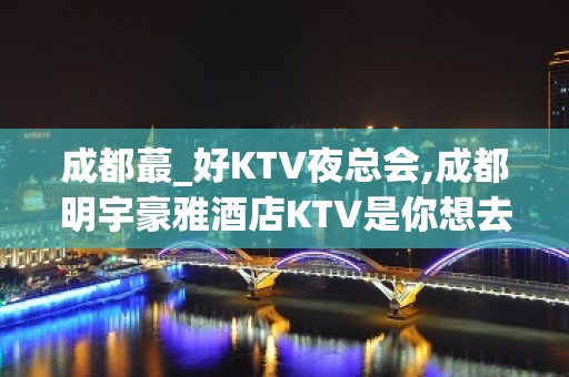 成都蕞_好KTV夜总会,成都明宇豪雅酒店KTV是你想去耍的吗？