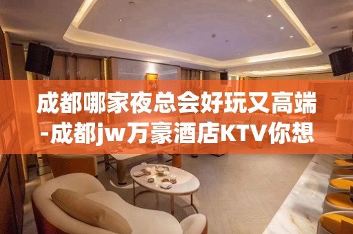 成都哪家夜总会好玩又高端-成都jw万豪酒店KTV你想要的都有