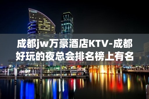 成都jw万豪酒店KTV-成都好玩的夜总会排名榜上有名的会所