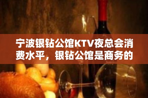 宁波银钻公馆KTV夜总会消费水平，银钻公馆是商务的吗。