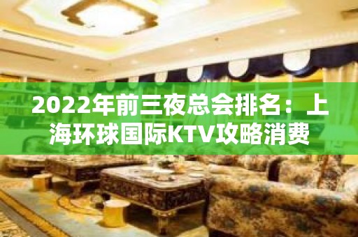 2022年前三夜总会排名：上海环球国际KTV攻略消费