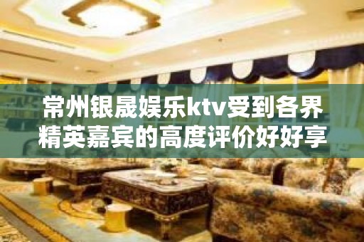 常州银晟娱乐ktv受到各界精英嘉宾的高度评价好好享受吧