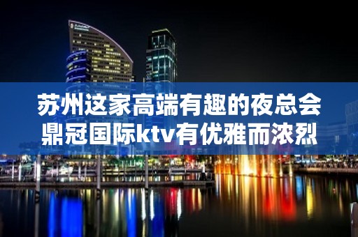 苏州这家高端有趣的夜总会鼎冠国际ktv有优雅而浓烈的娱乐氛围