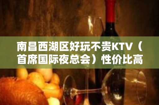 南昌西湖区好玩不贵KTV（首席国际夜总会）性价比高。