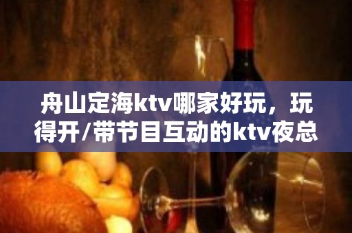 舟山定海ktv哪家好玩，玩得开/带节目互动的ktv夜总会