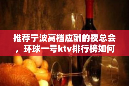 推荐宁波高档应酬的夜总会，环球一号ktv排行榜如何