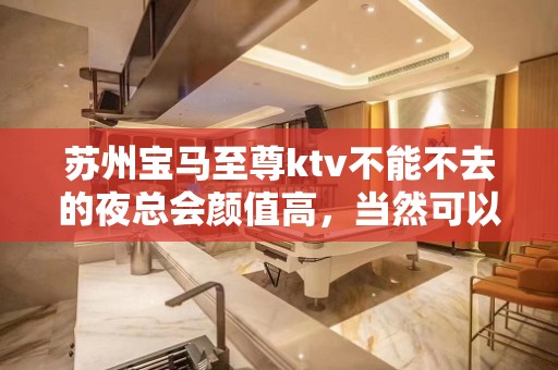 苏州宝马至尊ktv不能不去的夜总会颜值高，当然可以找我安排