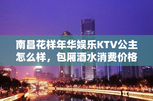 南昌花样年华娱乐KTV公主怎么样，包厢酒水消费价格表。