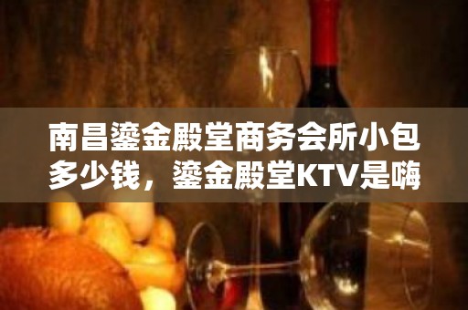 南昌鎏金殿堂商务会所小包多少钱，鎏金殿堂KTV是嗨场吗？