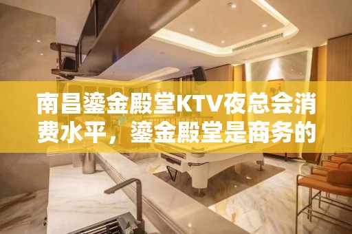 南昌鎏金殿堂KTV夜总会消费水平，鎏金殿堂是商务的吗。