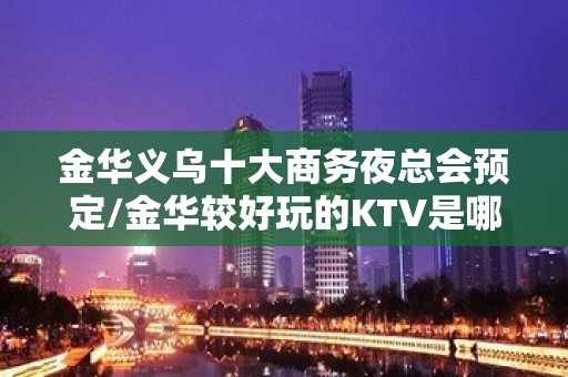 金华义乌十大商务夜总会预定/金华较好玩的KTV是哪家。