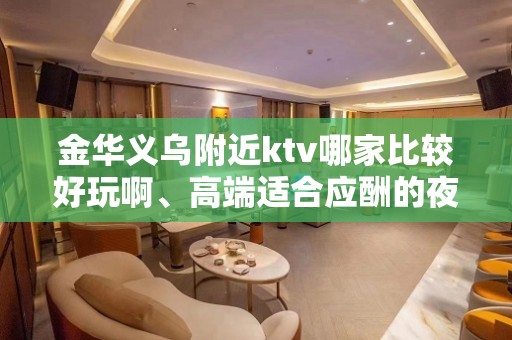 金华义乌附近ktv哪家比较好玩啊、高端适合应酬的夜总会