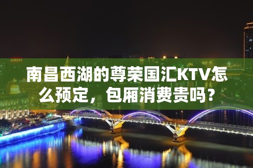 南昌西湖的尊荣国汇KTV怎么预定，包厢消费贵吗？