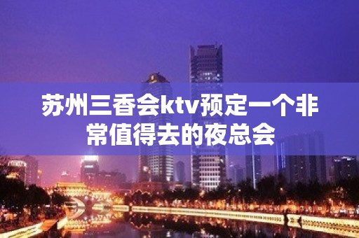 苏州三香会ktv预定一个非常值得去的夜总会