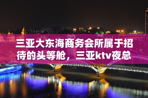 三亚大东海商务会所属于招待的头等舱，三亚ktv夜总会客户满意吗