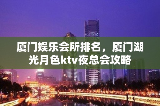 厦门娱乐会所排名，厦门湖光月色ktv夜总会攻略