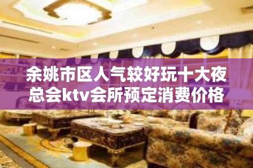 余姚市区人气较好玩十大夜总会ktv会所预定消费价格一览表