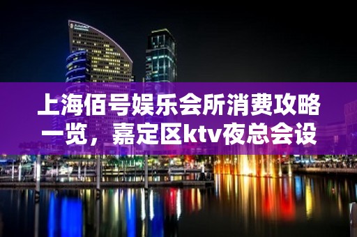 上海佰号娱乐会所消费攻略一览，嘉定区ktv夜总会设施气派不